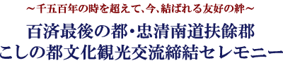 ～千五百年の時を超えて、今、結ばれる友好の絆～百済最後の都・忠清南道扶餘郡　こしの都文化観光交流締結セレモニー