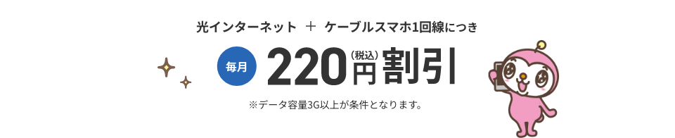 光インターネット+ケーブルスマホ1回線につき 毎月220円（税込）割引 ※データ容量3G以上が条件となります。