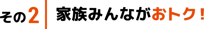 その2 家族みんながおトク！