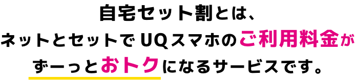 自宅セット割とは、ネットとセットでuqスマホのご利用料金がずーっとおトクになるサービスです。