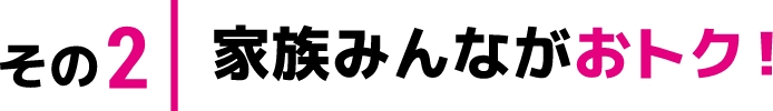 その2 家族みんながおトク！