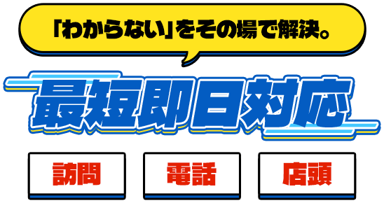 「わからない」をその場で解決。最短即日対応 訪問、電話、店頭